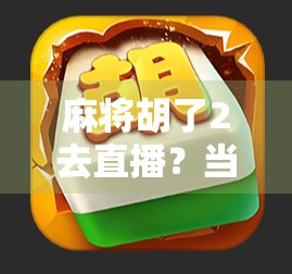 麻将胡了2去直播？当牌桌王者变身直播间主播，这波操作太秀了！