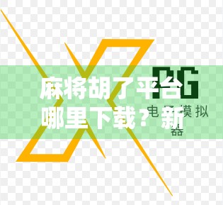 麻将胡了平台哪里下载?新手必看的全网最全攻略(附官方渠道+避坑指南)
